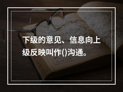 下级的意见、信息向上级反映叫作()沟通。