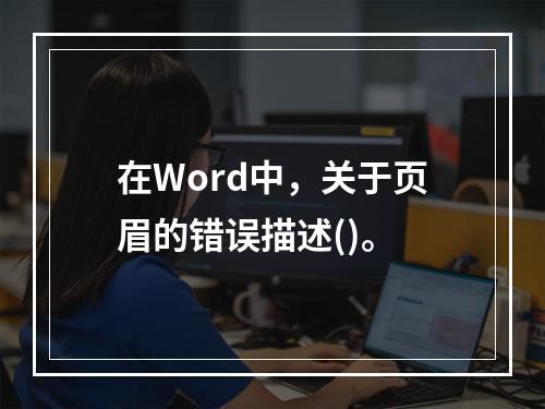 在Word中，关于页眉的错误描述()。