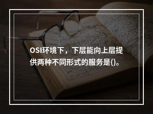 OSI环境下，下层能向上层提供两种不同形式的服务是()。