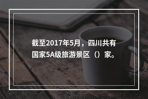 截至2017年5月，四川共有国家5A级旅游景区（）家。