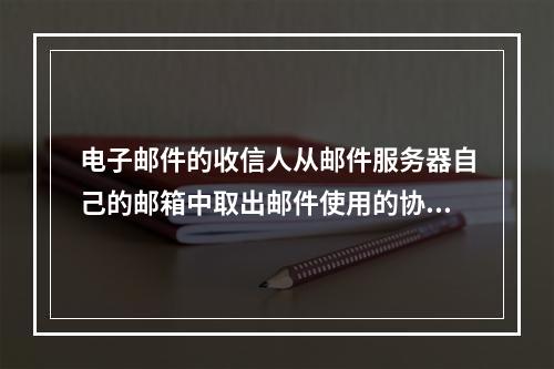 电子邮件的收信人从邮件服务器自己的邮箱中取出邮件使用的协议是