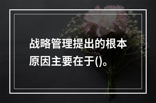 战略管理提出的根本原因主要在于()。