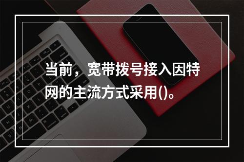 当前，宽带拨号接入因特网的主流方式采用()。