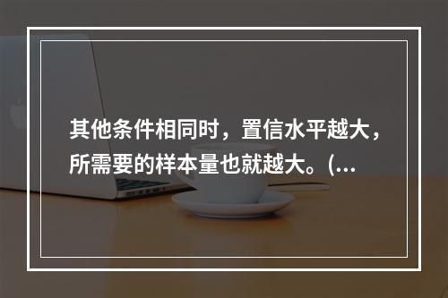 其他条件相同时，置信水平越大，所需要的样本量也就越大。()