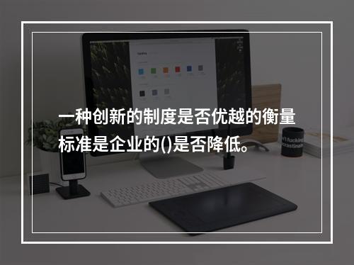 一种创新的制度是否优越的衡量标准是企业的()是否降低。