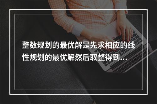 整数规划的最优解是先求相应的线性规划的最优解然后取整得到()