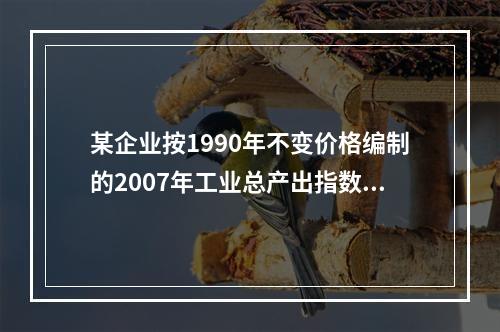 某企业按1990年不变价格编制的2007年工业总产出指数为1