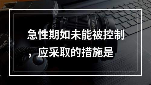 急性期如未能被控制，应采取的措施是