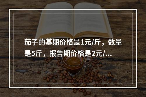 茄子的基期价格是1元/斤，数量是5斤，报告期价格是2元/斤，