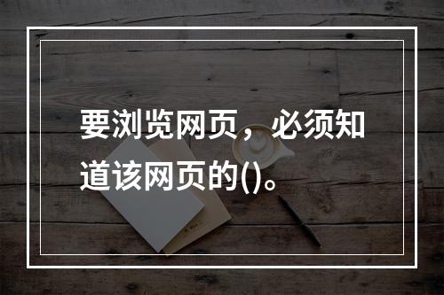 要浏览网页，必须知道该网页的()。