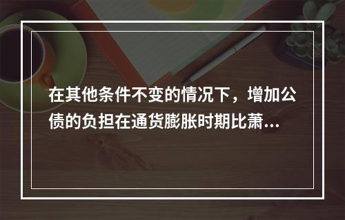 在其他条件不变的情况下，增加公债的负担在通货膨胀时期比萧条时