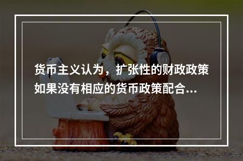 货币主义认为，扩张性的财政政策如果没有相应的货币政策配合，就