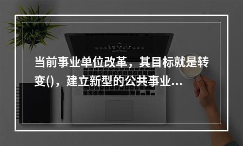 当前事业单位改革，其目标就是转变()，建立新型的公共事业管理