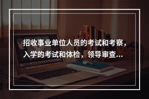 招收事业单位人员的考试和考察，入学的考试和体检，领导审查工作