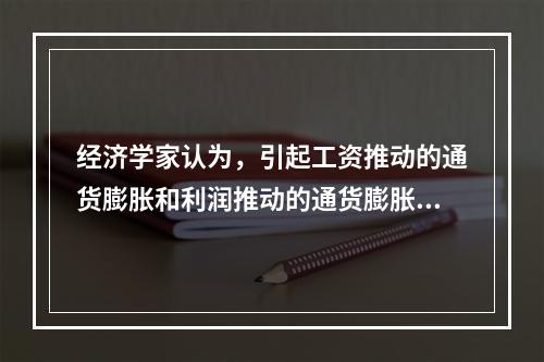 经济学家认为，引起工资推动的通货膨胀和利润推动的通货膨胀的根