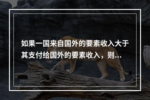 如果一国来自国外的要素收入大于其支付给国外的要素收入，则该国