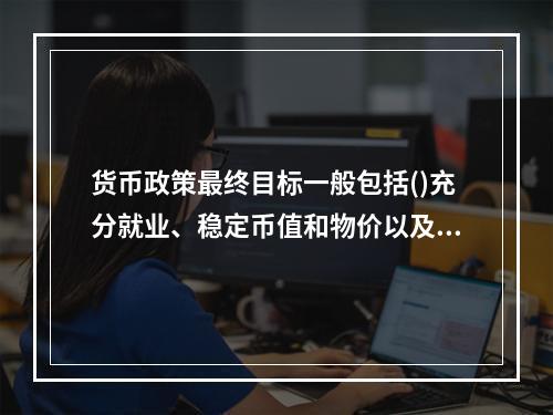 货币政策最终目标一般包括()充分就业、稳定币值和物价以及国际