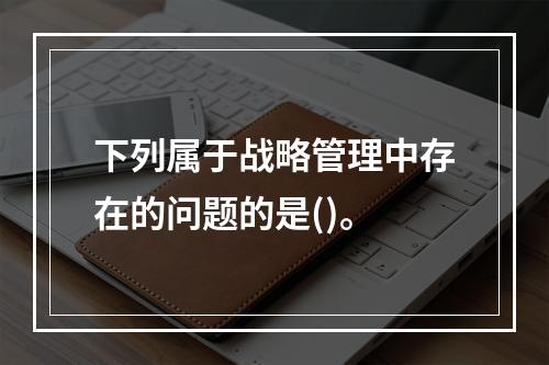 下列属于战略管理中存在的问题的是()。