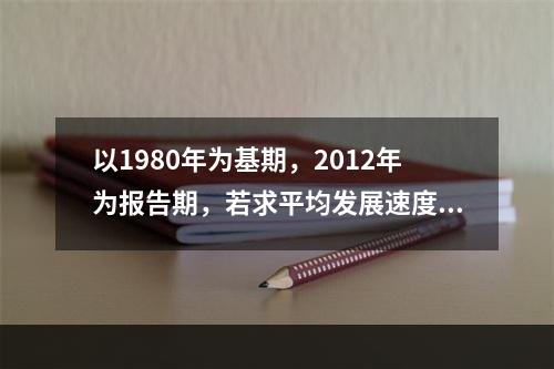 以1980年为基期，2012年为报告期，若求平均发展速度须开