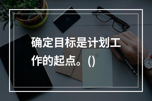 确定目标是计划工作的起点。()