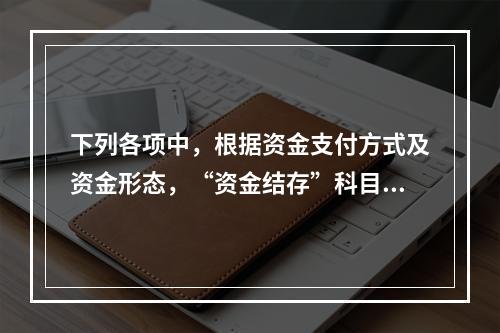 下列各项中，根据资金支付方式及资金形态，“资金结存”科目应设