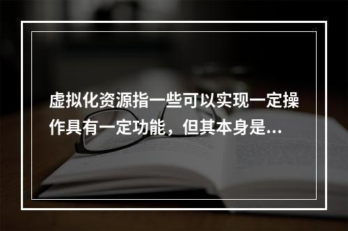 虚拟化资源指一些可以实现一定操作具有一定功能，但其本身是()