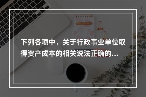 下列各项中，关于行政事业单位取得资产成本的相关说法正确的有（