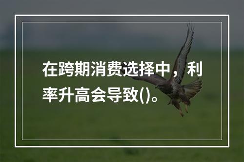 在跨期消费选择中，利率升高会导致()。