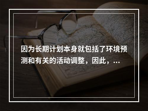 因为长期计划本身就包括了环境预测和有关的活动调整，因此，可以