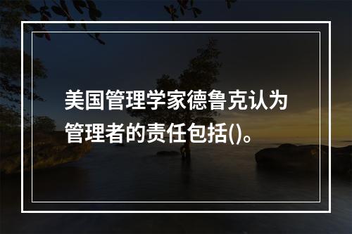 美国管理学家德鲁克认为管理者的责任包括()。