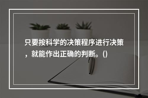 只要按科学的决策程序进行决策，就能作出正确的判断。()