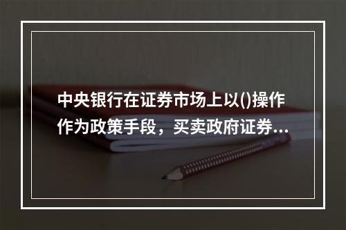 中央银行在证券市场上以()操作作为政策手段，买卖政府证券。