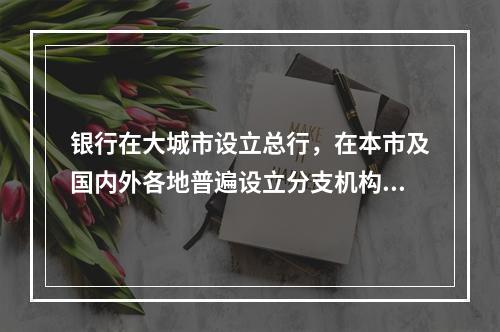 银行在大城市设立总行，在本市及国内外各地普遍设立分支机构的制