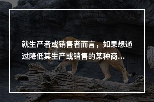 就生产者或销售者而言，如果想通过降低其生产或销售的某种商品的