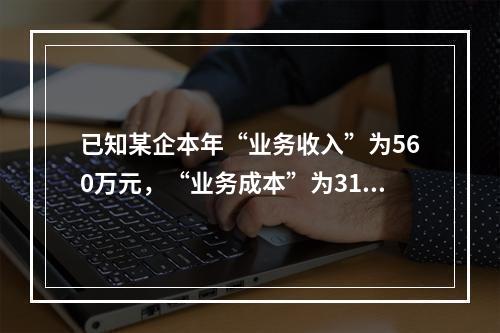 已知某企本年“业务收入”为560万元，“业务成本”为310万