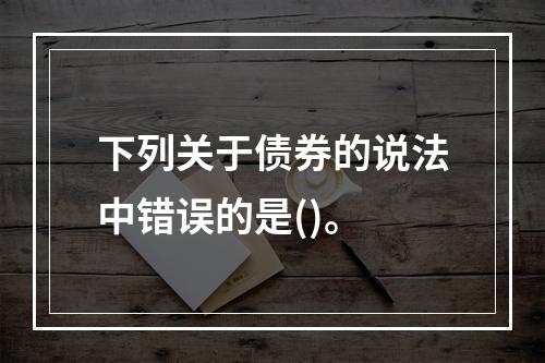 下列关于债券的说法中错误的是()。