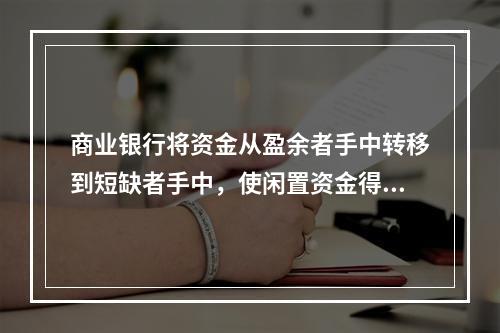 商业银行将资金从盈余者手中转移到短缺者手中，使闲置资金得到充