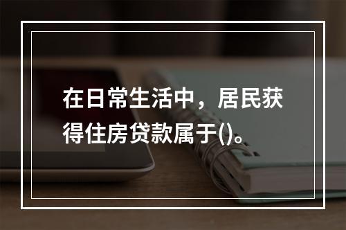 在日常生活中，居民获得住房贷款属于()。