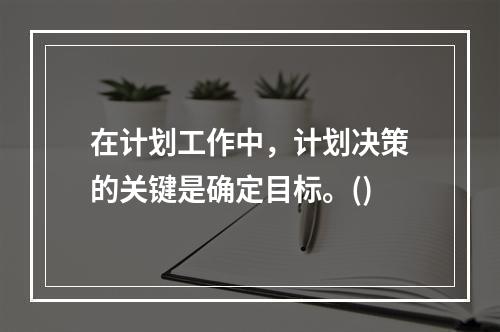 在计划工作中，计划决策的关键是确定目标。()