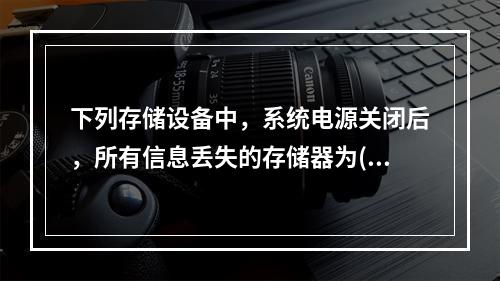 下列存储设备中，系统电源关闭后，所有信息丢失的存储器为()。