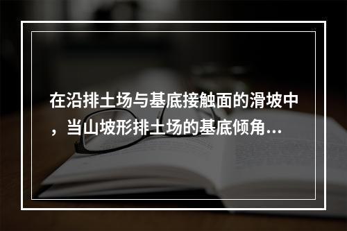 在沿排土场与基底接触面的滑坡中，当山坡形排土场的基底倾角较陡