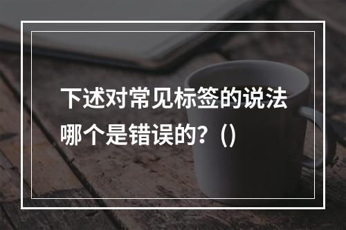 下述对常见标签的说法哪个是错误的？()