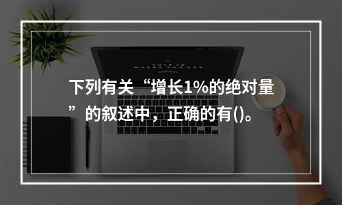 下列有关“增长1%的绝对量”的叙述中，正确的有()。