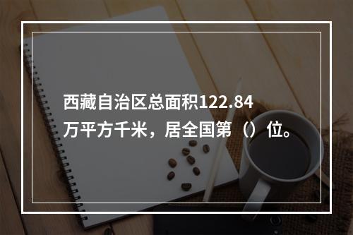 西藏自治区总面积122.84万平方千米，居全国第（）位。