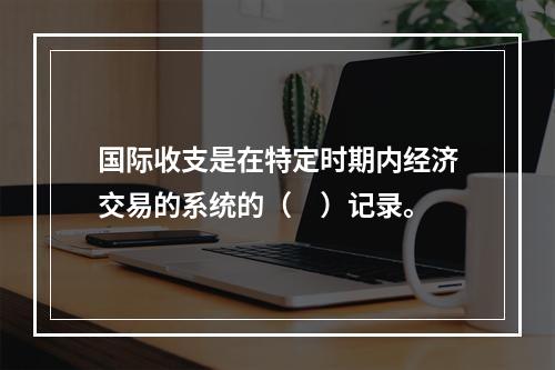 国际收支是在特定时期内经济交易的系统的（　）记录。