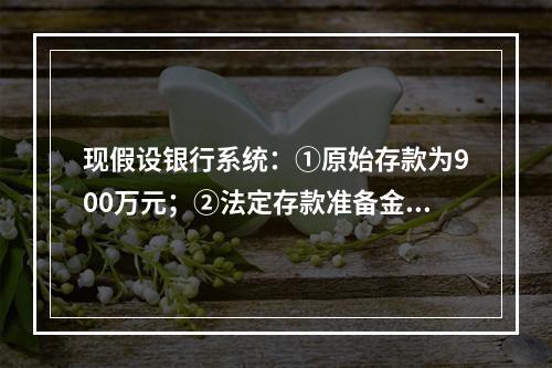 现假设银行系统：①原始存款为900万元；②法定存款准备金率为