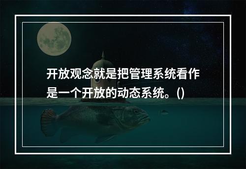 开放观念就是把管理系统看作是一个开放的动态系统。()