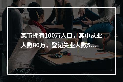 某市拥有100万人口，其中从业人数80万，登记失业人数5万，