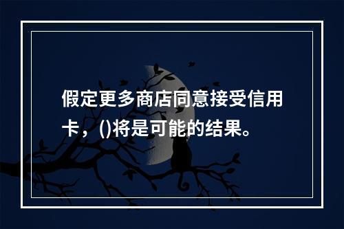 假定更多商店同意接受信用卡，()将是可能的结果。