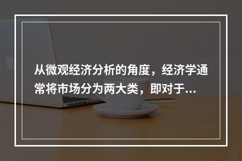 从微观经济分析的角度，经济学通常将市场分为两大类，即对于最终